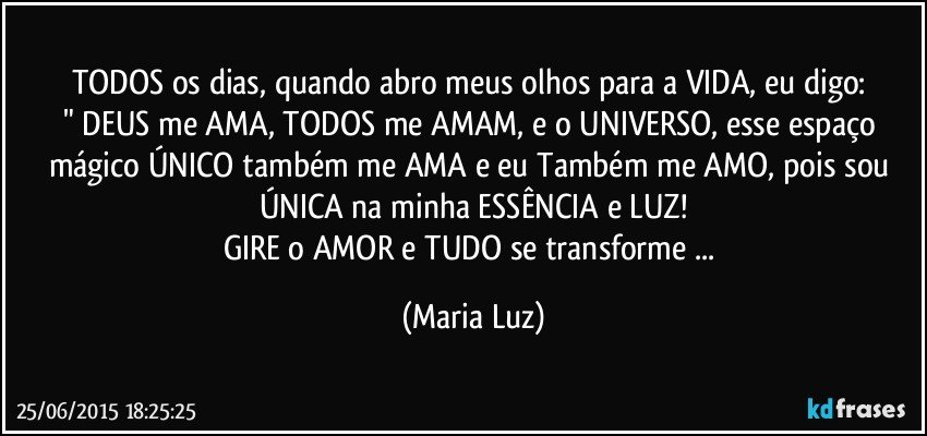 TODOS os dias, quando abro meus olhos para a VIDA, eu digo: 
" DEUS  me AMA,  TODOS me AMAM, e  o UNIVERSO, esse espaço mágico ÚNICO também me AMA e eu Também me AMO, pois sou ÚNICA na minha ESSÊNCIA e LUZ!
GIRE o AMOR e TUDO se transforme ... (Maria Luz)