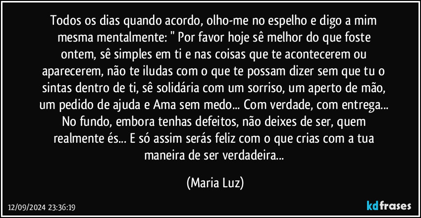 Todos os dias quando acordo, olho-me no espelho e digo a mim mesma mentalmente:  " Por favor hoje sê melhor do que foste ontem, sê simples em ti e nas coisas que te acontecerem ou aparecerem, não te iludas com o que te possam dizer sem que tu o sintas dentro de ti, sê solidária com um sorriso, um aperto de mão, um pedido de ajuda e Ama sem medo... Com verdade, com entrega... No fundo, embora tenhas defeitos, não deixes de ser, quem realmente és... E só assim serás feliz com o que crias com a tua maneira de ser verdadeira... (Maria Luz)