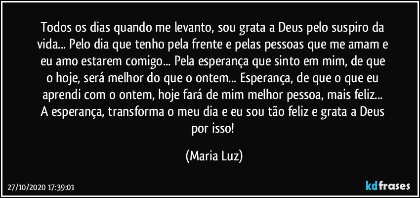 Todos os dias quando me levanto, sou grata a Deus pelo suspiro da vida... Pelo dia que tenho pela frente e pelas pessoas que me amam e eu amo estarem comigo... Pela esperança que sinto em mim, de que o hoje, será melhor do que o ontem... Esperança, de que o que eu aprendi com o ontem, hoje fará de mim melhor pessoa, mais feliz...  A esperança, transforma o meu dia e eu sou tão feliz e grata a Deus por isso! (Maria Luz)