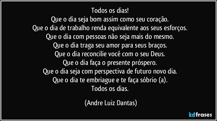 Todos os dias! 
Que o dia seja bom assim como seu coração. 
Que o dia de trabalho renda equivalente aos seus esforços. 
Que o dia com pessoas não seja mais do mesmo. 
Que o dia traga seu amor para seus braços. 
Que o dia reconcilie você com o seu Deus. 
Que o dia faça o presente próspero. 
Que o dia seja com perspectiva de futuro novo dia. 
Que o dia te embriague e te faça sóbrio (a). 
Todos os dias. (Andre Luiz Dantas)