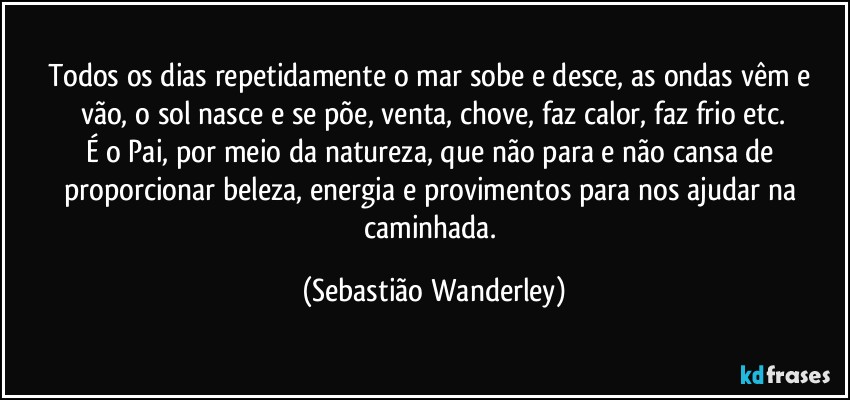 Todos os dias repetidamente o mar sobe e desce, as ondas vêm e vão, o sol nasce e se põe, venta, chove, faz calor, faz frio etc.
É o Pai, por meio da natureza, que não para e não cansa de proporcionar beleza, energia e provimentos para nos ajudar na caminhada. (Sebastião Wanderley)