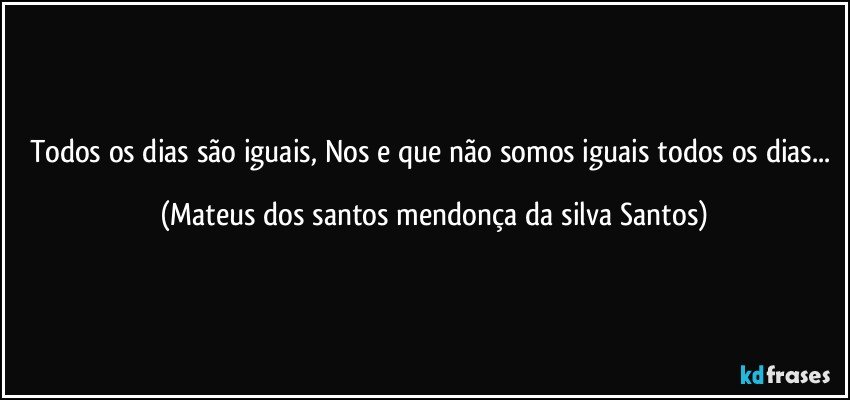 Todos os dias são iguais, Nos e que não somos iguais todos os dias... (Mateus dos santos mendonça da silva Santos)