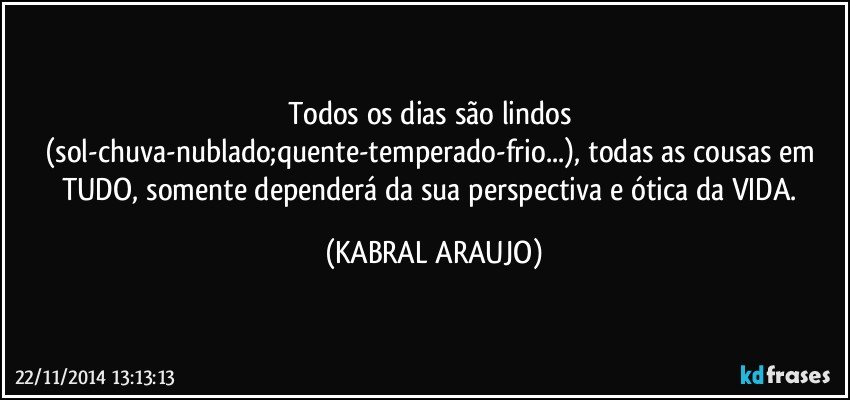 Todos os dias são lindos (sol-chuva-nublado;quente-temperado-frio...), todas as cousas em TUDO, somente dependerá da sua perspectiva e ótica da VIDA. (KABRAL ARAUJO)