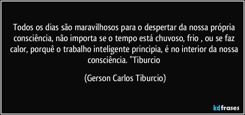 Todos os dias são maravilhosos para o despertar da nossa própria consciência, não importa se o tempo está chuvoso, frio , ou se faz calor, porquê o trabalho inteligente principia, é no  interior da nossa consciência. "Tiburcio (Gerson Carlos Tiburcio)