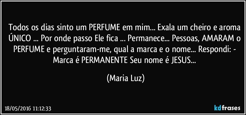 Todos os dias sinto um PERFUME em mim... Exala um cheiro e aroma ÚNICO ... Por onde passo Ele fica ... Permanece... Pessoas, AMARAM o PERFUME e perguntaram-me, qual a marca e o nome... Respondi: - Marca é PERMANENTE Seu nome é JESUS... (Maria Luz)