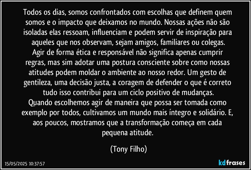 Todos os dias, somos confrontados com escolhas que definem quem somos e o impacto que deixamos no mundo. Nossas ações não são isoladas elas ressoam, influenciam e podem servir de inspiração para aqueles que nos observam, sejam amigos, familiares ou colegas.
Agir de forma ética e responsável não significa apenas cumprir regras, mas sim adotar uma postura consciente sobre como nossas atitudes podem moldar o ambiente ao nosso redor. Um gesto de gentileza, uma decisão justa, a coragem de defender o que é correto tudo isso contribui para um ciclo positivo de mudanças.
Quando escolhemos agir de maneira que possa ser tomada como exemplo por todos, cultivamos um mundo mais íntegro e solidário. E, aos poucos, mostramos que a transformação começa em cada pequena atitude. (Tony Filho)