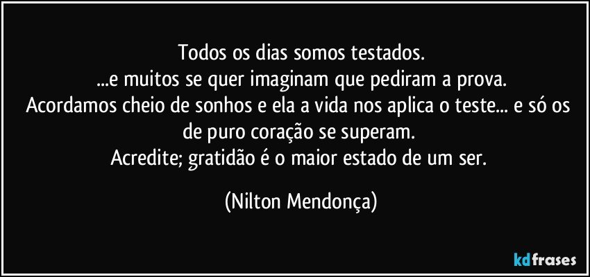 Todos os dias somos testados.
...e muitos se quer imaginam que pediram a prova.
Acordamos cheio de sonhos e ela a vida nos aplica o teste... e só os de puro coração se superam. 
Acredite; gratidão é o maior estado de um ser. (Nilton Mendonça)