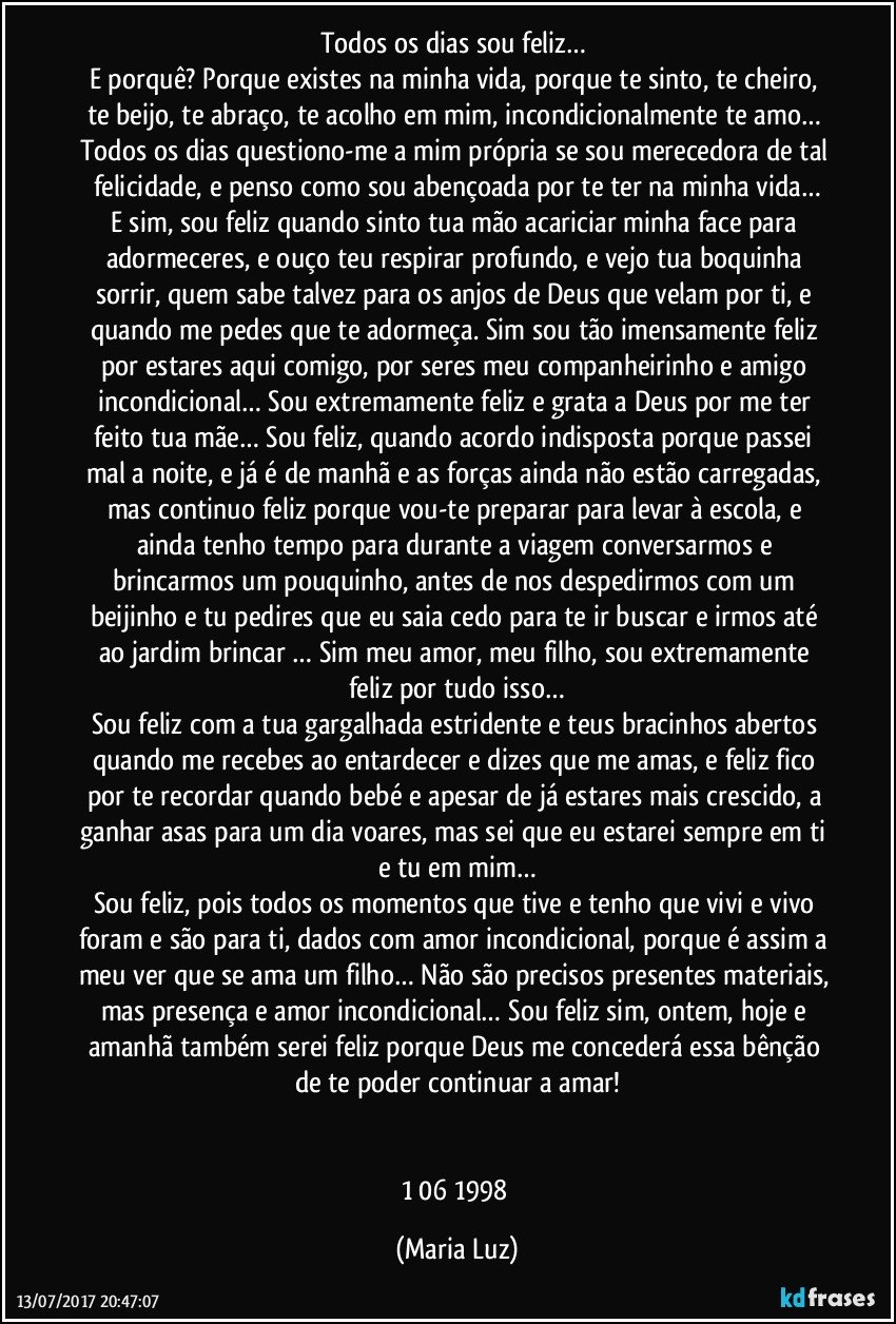 Todos os dias sou feliz… 
E porquê? Porque existes na minha vida, porque te sinto, te cheiro, te beijo, te abraço, te acolho em mim, incondicionalmente te amo… Todos os dias questiono-me a mim própria se sou merecedora de tal felicidade, e penso como sou abençoada por te ter na minha vida…
E sim, sou feliz quando sinto tua mão acariciar minha face para adormeceres, e ouço teu respirar profundo, e vejo tua boquinha sorrir, quem sabe talvez para os anjos de Deus que velam por ti, e quando me pedes que te adormeça. Sim sou tão imensamente feliz por estares aqui comigo, por seres meu companheirinho e amigo incondicional… Sou extremamente feliz e grata a Deus por me ter feito tua mãe… Sou feliz, quando acordo indisposta porque passei mal a noite, e já é de manhã e as forças ainda não estão carregadas, mas continuo feliz porque vou-te preparar para levar à escola, e ainda tenho tempo para durante a viagem conversarmos e brincarmos um pouquinho, antes de nos despedirmos com um beijinho e tu pedires que eu saia cedo para te ir buscar e irmos até ao jardim brincar … Sim meu amor, meu filho, sou extremamente feliz por tudo isso…
Sou feliz com a tua gargalhada estridente e teus bracinhos abertos quando me recebes ao entardecer e dizes que me amas, e feliz fico por te recordar quando bebé e apesar de já estares mais crescido, a ganhar asas para um dia voares, mas sei que eu estarei sempre em ti e tu em mim…
Sou feliz,  pois todos os momentos que tive e tenho que vivi e vivo foram e são para ti, dados com amor incondicional, porque é assim a meu ver que se ama um filho… Não são precisos presentes materiais, mas presença e amor incondicional… Sou feliz sim, ontem, hoje e amanhã também serei feliz porque Deus me concederá essa bênção de te poder continuar a amar!


1/06/1998 (Maria Luz)