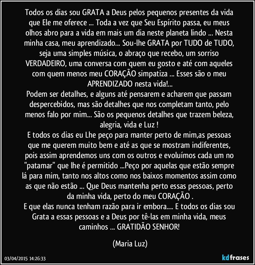 Todos os dias sou GRATA a Deus pelos pequenos presentes da vida que Ele me oferece ... Toda a vez que Seu Espírito passa, eu meus olhos abro para a vida em mais um dia neste planeta lindo ... Nesta minha casa, meu aprendizado... Sou-lhe GRATA por TUDO de TUDO, seja uma simples música, o abraço que recebo, um sorriso VERDADEIRO, uma conversa com quem eu gosto e até com aqueles com quem menos meu CORAÇÃO simpatiza ... Esses são o meu APRENDIZADO  nesta vida!...
Podem ser detalhes, e alguns até pensarem e acharem que passam despercebidos, mas são detalhes que nos completam tanto, pelo menos falo por mim... São os pequenos detalhes que trazem beleza, alegria, vida e Luz ! 
E todos os dias eu Lhe peço para manter perto de mim,as pessoas que me querem muito bem e até as que se mostram indiferentes, pois assim aprendemos uns com os outros e evoluímos cada um no "patamar" que lhe é permitido ...Peço por aquelas que estão sempre lá para mim, tanto nos altos como nos baixos momentos assim como as que não estão ... Que Deus mantenha perto essas pessoas, perto da minha vida, perto do meu CORAÇÃO .
E que elas nunca tenham razão para ir embora... E todos os dias sou Grata a essas pessoas  e a Deus por tê-las em minha vida, meus caminhos ... GRATIDÃO SENHOR! (Maria Luz)