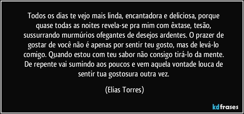 Todos os dias te vejo mais linda, encantadora e deliciosa, porque quase todas as noites revela-se pra mim com êxtase, tesão, sussurrando murmúrios ofegantes de desejos ardentes. O prazer de gostar de você não é apenas por sentir teu gosto, mas de levá-lo comigo. Quando estou com teu sabor não consigo tirá-lo da mente. De repente vai sumindo aos poucos e vem aquela vontade louca de sentir tua gostosura outra vez. (Elias Torres)