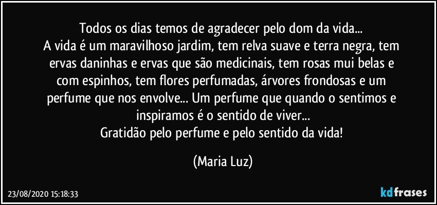 Todos os dias temos de agradecer pelo dom da vida... 
A vida é um maravilhoso jardim, tem relva suave e terra negra, tem ervas daninhas e ervas que são medicinais, tem rosas mui belas e com espinhos, tem flores perfumadas, árvores frondosas e um perfume que nos envolve... Um perfume que quando o sentimos e inspiramos é o sentido de viver...
Gratidão pelo perfume e pelo sentido da vida! (Maria Luz)