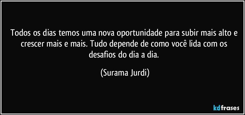 Todos os dias temos uma nova oportunidade para subir mais alto e crescer mais e mais. Tudo depende de como você lida com os desafios do dia a dia. (Surama Jurdi)