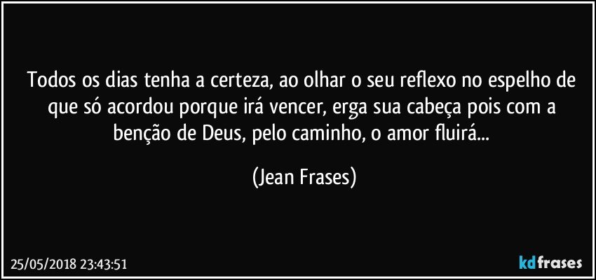 Todos os dias tenha a certeza, ao olhar o seu reflexo no espelho de que só acordou porque irá vencer, erga sua cabeça pois com a benção de Deus, pelo caminho, o amor fluirá... (Jean Frases)