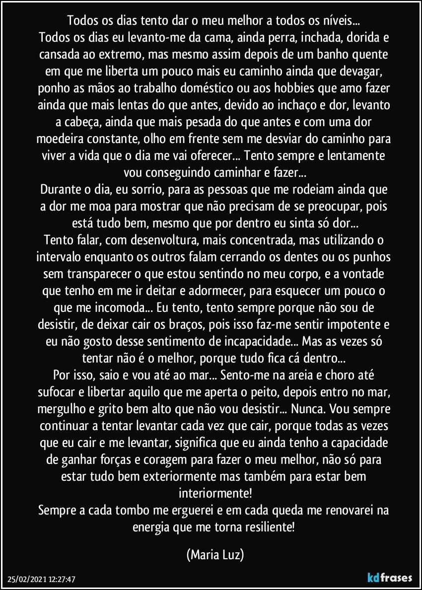 Todos os dias tento dar o meu melhor a todos os níveis... 
Todos os dias eu levanto-me da cama, ainda perra, inchada, dorida e cansada ao extremo, mas mesmo assim depois de um banho quente em que me liberta um pouco mais eu caminho ainda que devagar, ponho as mãos ao trabalho doméstico ou aos hobbies que amo fazer ainda que mais lentas do que antes, devido ao inchaço e dor, levanto a cabeça, ainda que mais pesada do que antes e com uma dor moedeira constante, olho em frente sem me desviar do caminho para viver a vida que o dia me vai oferecer... Tento sempre e lentamente vou conseguindo caminhar e fazer...
Durante o dia, eu sorrio, para as pessoas que me rodeiam ainda que a dor me moa para mostrar que não precisam de se preocupar, pois está tudo bem, mesmo que por dentro eu sinta só dor...
Tento falar, com desenvoltura, mais concentrada, mas utilizando o intervalo enquanto os outros falam cerrando os dentes ou os punhos sem transparecer o que estou sentindo no meu corpo, e a vontade que tenho em me ir deitar e adormecer, para esquecer um pouco o que me incomoda... Eu tento, tento sempre porque não sou de desistir, de deixar cair os braços, pois isso faz-me sentir impotente e eu não gosto desse sentimento de incapacidade... Mas as vezes só tentar não é o melhor, porque tudo fica cá dentro... 
Por isso, saio e vou até ao mar... Sento-me na areia e choro até sufocar e libertar aquilo que me aperta o peito, depois entro no mar, mergulho e grito bem alto que não vou desistir... Nunca. Vou sempre continuar a tentar levantar cada vez que cair, porque todas as vezes que eu cair e me levantar, significa que eu ainda tenho a capacidade de ganhar forças e coragem para fazer o meu melhor, não só para estar tudo bem exteriormente mas também para estar bem interiormente!
Sempre a cada tombo me erguerei e em cada queda me renovarei na energia que me torna resiliente! (Maria Luz)