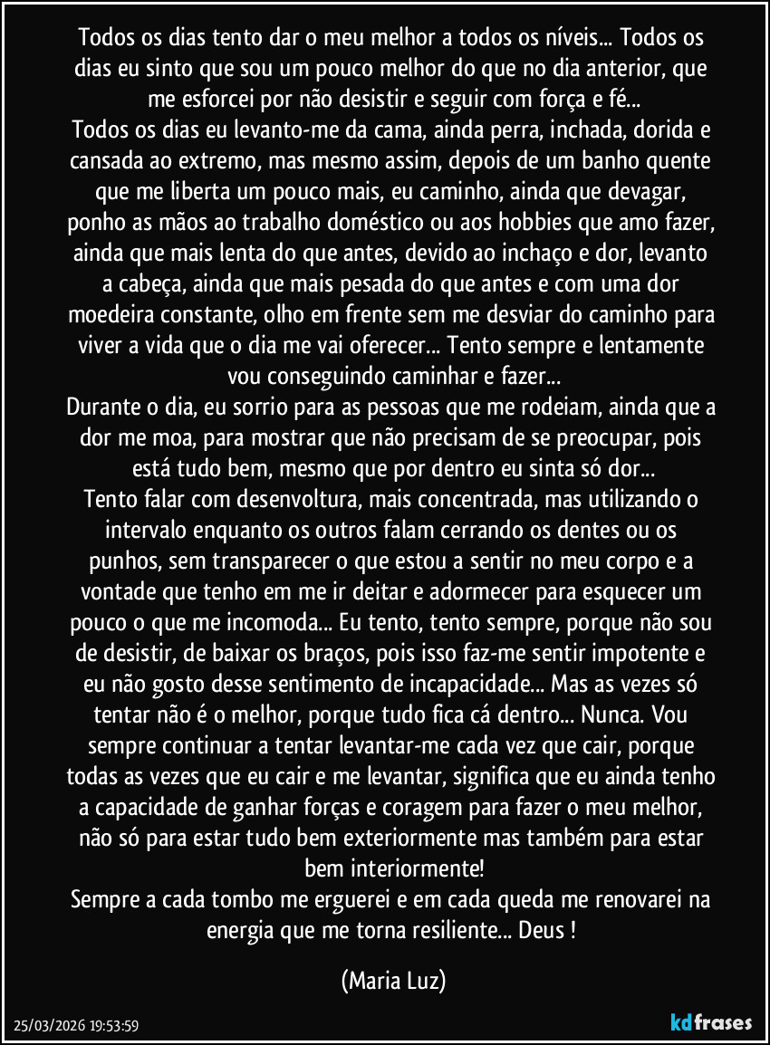 Todos os dias tento dar o meu melhor a todos os níveis... Todos os dias eu sinto que sou um pouco melhor do que no dia anterior, que me esforcei por não desistir e seguir com força e fé...
Todos os dias eu levanto-me da cama, ainda perra, inchada, dorida e cansada ao extremo, mas mesmo assim, depois de um banho quente que me liberta um pouco mais, eu caminho, ainda que devagar, ponho as mãos ao trabalho doméstico ou aos hobbies que amo fazer, ainda que mais lenta do que antes, devido ao inchaço e dor, levanto a cabeça, ainda que mais pesada do que antes e com uma dor moedeira constante, olho em frente sem me desviar do caminho para viver a vida que o dia me vai oferecer... Tento sempre e lentamente vou conseguindo caminhar e fazer...
Durante o dia, eu sorrio para as pessoas que me rodeiam, ainda que a dor me moa, para mostrar que não precisam de se preocupar, pois está tudo bem, mesmo que por dentro eu sinta só dor...
Tento falar com desenvoltura, mais concentrada, mas utilizando o intervalo enquanto os outros falam cerrando os dentes ou os punhos, sem transparecer o que estou a sentir no meu corpo e a vontade que tenho em me ir deitar e adormecer para esquecer um pouco o que me incomoda... Eu tento, tento sempre, porque não sou de desistir, de baixar os braços, pois isso faz-me sentir impotente e eu não gosto desse sentimento de incapacidade... Mas as vezes só tentar não é o melhor, porque tudo fica cá dentro... Nunca. Vou sempre continuar a tentar levantar-me cada vez que cair, porque todas as vezes que eu cair e me levantar, significa que eu ainda tenho a capacidade de ganhar forças e coragem para fazer o meu melhor, não só para estar tudo bem exteriormente mas também para estar bem interiormente!
Sempre a cada tombo me erguerei e em cada queda me renovarei na energia que me torna resiliente... Deus ! (Maria Luz)