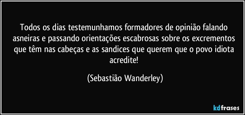 Todos os dias testemunhamos formadores de opinião falando asneiras e passando orientações escabrosas sobre os excrementos que têm nas cabeças e as sandices que querem que o povo idiota acredite! (Sebastião Wanderley)