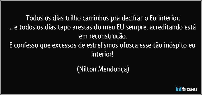 Todos os dias trilho caminhos pra decifrar o Eu interior.
... e todos os dias tapo arestas do meu EU sempre, acreditando está em reconstrução.
E confesso que excessos de estrelismos ofusca esse tão inóspito eu interior! (Nilton Mendonça)