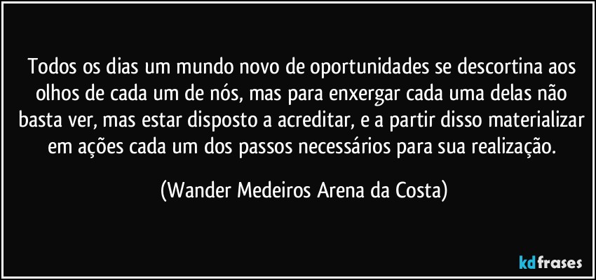 Todos os dias um mundo novo de oportunidades se descortina aos olhos de cada um de nós, mas para enxergar cada uma delas não basta ver, mas estar disposto a acreditar, e a partir disso materializar em ações cada um dos passos necessários para sua realização. (Wander Medeiros Arena da Costa)