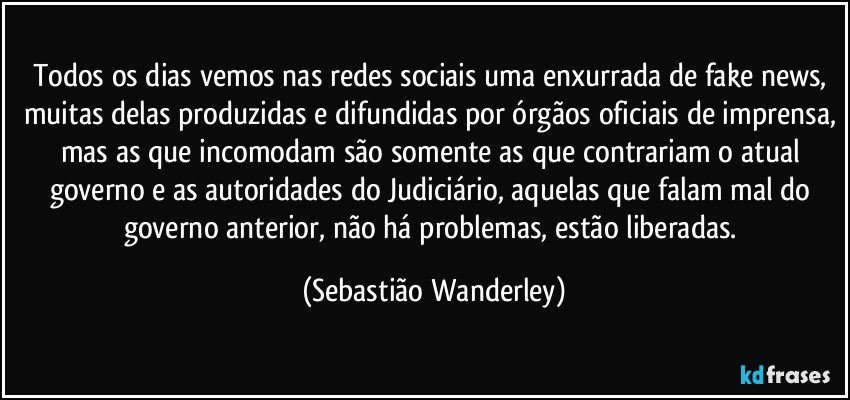 Todos os dias vemos nas redes sociais uma enxurrada de fake news, muitas delas produzidas e difundidas por órgãos oficiais de imprensa, mas as que incomodam são somente as que contrariam o atual governo e as autoridades do Judiciário, aquelas que falam mal do governo anterior, não há problemas, estão liberadas. (Sebastião Wanderley)