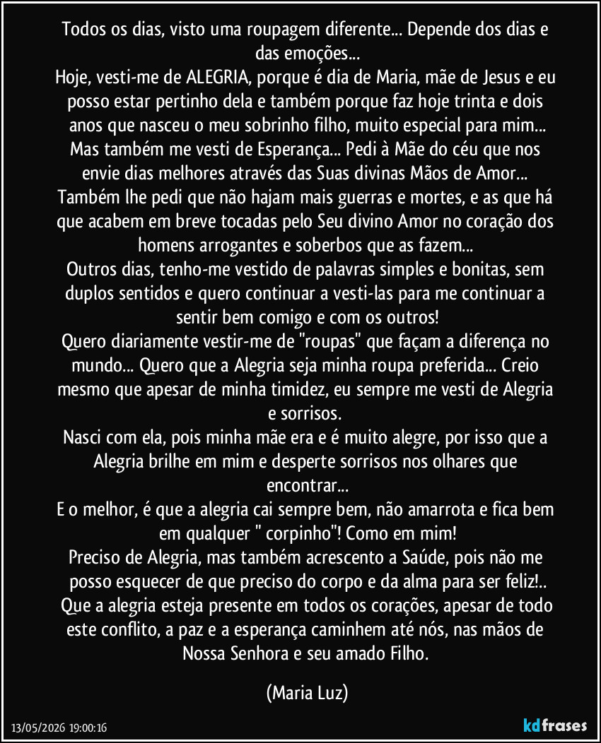 Todos os dias, visto uma roupagem diferente... Depende dos dias e das emoções...
Hoje, vesti-me de ALEGRIA, porque é dia de Maria, mãe de Jesus e eu posso estar pertinho dela e também porque faz hoje trinta e dois anos que nasceu o meu sobrinho/ filho, muito especial para mim...
Mas também me vesti de Esperança... Pedi à Mãe do céu  que nos envie dias melhores através das Suas divinas Mãos de Amor... Também lhe pedi que não hajam mais guerras e mortes, e as que há que acabem em breve tocadas pelo Seu divino Amor no coração dos homens arrogantes e soberbos que as fazem... 
Outros dias, tenho-me vestido de palavras simples e bonitas, sem duplos sentidos e quero continuar a vesti-las para me continuar a sentir bem comigo e com os outros!
Quero diariamente vestir-me de "roupas" que façam a diferença no mundo... Quero que a Alegria seja minha roupa preferida... Creio mesmo que apesar de minha timidez, eu sempre me vesti de Alegria e sorrisos. 
Nasci com ela, pois minha mãe era e é muito alegre, por isso que a Alegria brilhe em mim e desperte sorrisos nos olhares que encontrar...
E o melhor, é que  a alegria cai sempre bem, não amarrota e fica bem em qualquer " corpinho"! Como em mim!
Preciso de Alegria, mas também acrescento a Saúde, pois  não me posso esquecer de que preciso do corpo e da alma para ser feliz!..
 Que a alegria esteja presente em todos os corações, apesar de todo este conflito, a paz e a esperança caminhem até nós, nas mãos de Nossa Senhora e seu amado Filho. (Maria Luz)