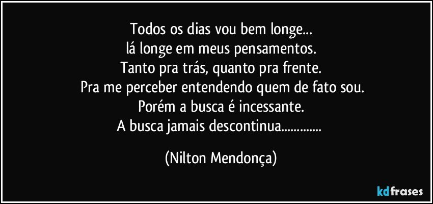 Todos os dias vou bem longe...
lá longe em meus pensamentos.
Tanto pra trás, quanto pra frente.
 Pra me perceber entendendo quem de fato sou.
Porém a busca é incessante.
A busca jamais descontinua... (Nilton Mendonça)