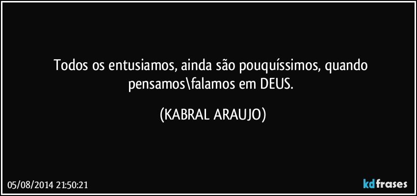 Todos os entusiamos, ainda são pouquíssimos, quando pensamos\falamos em DEUS. (KABRAL ARAUJO)