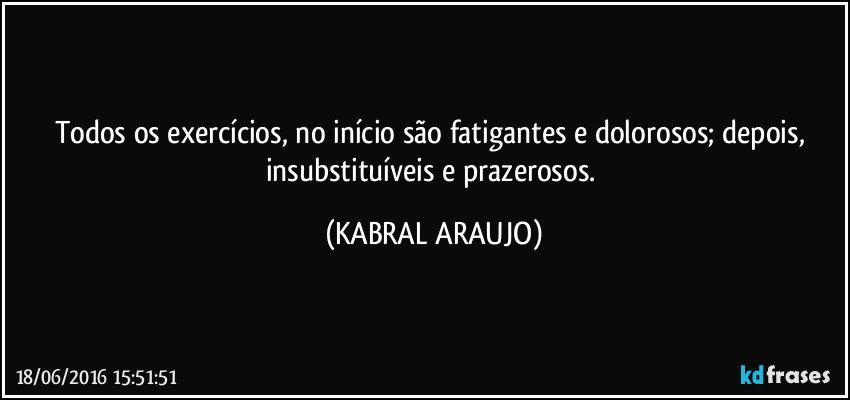 Todos os exercícios, no início são fatigantes e dolorosos; depois, insubstituíveis e prazerosos. (KABRAL ARAUJO)