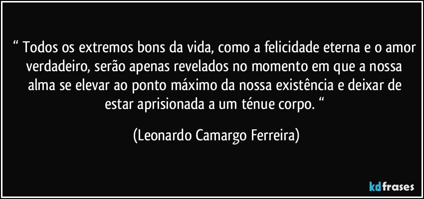 “ Todos os extremos bons da vida, como a felicidade eterna e o amor verdadeiro, serão apenas revelados no momento em que a nossa alma se elevar ao ponto máximo da nossa existência e deixar de estar aprisionada a um ténue corpo. “ (Leonardo Camargo Ferreira)