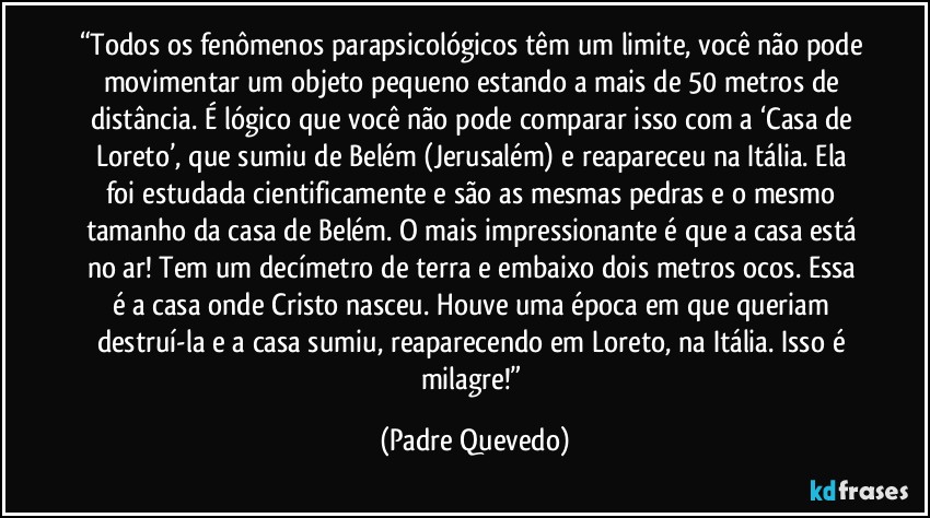 “Todos os fenômenos parapsicológicos têm um limite, você não pode movimentar um objeto pequeno estando a mais de 50 metros de distância. É lógico que você não pode comparar isso com a ‘Casa de Loreto’, que sumiu de Belém (Jerusalém) e reapareceu na Itália. Ela foi estudada cientificamente e são as mesmas pedras e o mesmo tamanho da casa de Belém. O mais impressionante é que a casa está no ar! Tem um decímetro de terra e embaixo dois metros ocos. Essa é a casa onde Cristo nasceu. Houve uma época em que queriam destruí-la e a casa sumiu, reaparecendo em Loreto, na Itália. Isso é milagre!” (Padre Quevedo)