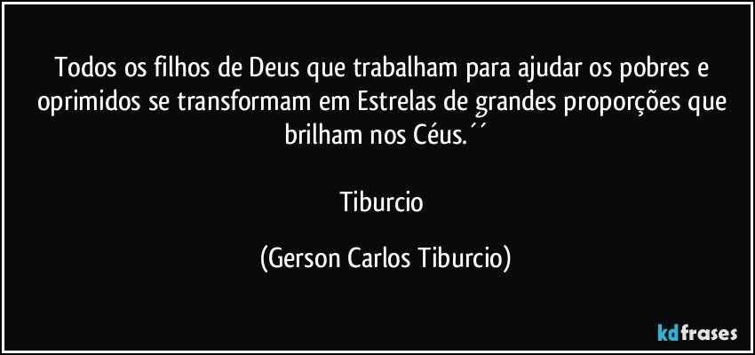 Todos os filhos de Deus que trabalham para ajudar os pobres e oprimidos se transformam em Estrelas de grandes proporções que brilham nos Céus.´´

Tiburcio (Gerson Carlos Tiburcio)