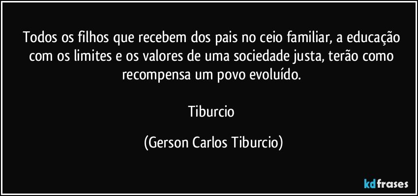 Todos os filhos que recebem dos pais no ceio familiar, a educação com os limites e os valores de uma sociedade justa, terão como recompensa um povo evoluído. 

Tiburcio (Gerson Carlos Tiburcio)