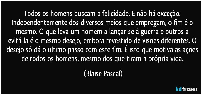 Todos os homens buscam a felicidade. E não há exceção. Independentemente dos diversos meios que empregam, o fim é o mesmo. O que leva um homem a lançar-se à guerra e outros a evitá-la é o mesmo desejo, embora revestido de visões diferentes. O desejo só dá o último passo com este fim. É isto que motiva as ações de todos os homens, mesmo dos que tiram a própria vida. (Blaise Pascal)