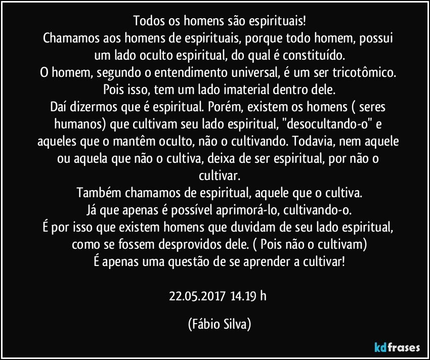 Todos os homens são espirituais!
Chamamos aos homens de espirituais, porque todo homem,  possui um lado oculto espiritual, do qual é constituído.
O homem, segundo o entendimento universal, é um ser tricotômico. Pois isso, tem um lado imaterial dentro dele.
Daí dizermos que é espiritual. Porém, existem os homens ( seres humanos) que cultivam seu lado espiritual, "desocultando-o" e aqueles que o mantêm oculto, não o cultivando. Todavia, nem aquele ou aquela que não o cultiva, deixa de ser espiritual,  por não o cultivar.
Também chamamos de espiritual, aquele que o cultiva.
Já que apenas é possível aprimorá-lo, cultivando-o.
É por isso que existem homens que duvidam de seu lado espiritual, como se fossem desprovidos dele. ( Pois não o cultivam)
É apenas uma questão de se aprender a cultivar!

22.05.2017  14.19 h (Fábio Silva)