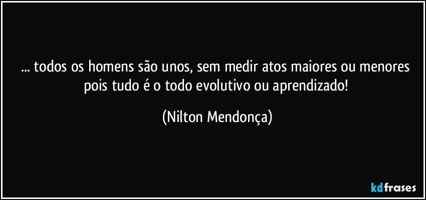 ... todos os homens são unos, sem medir atos maiores ou menores pois tudo é o todo evolutivo ou aprendizado! (Nilton Mendonça)