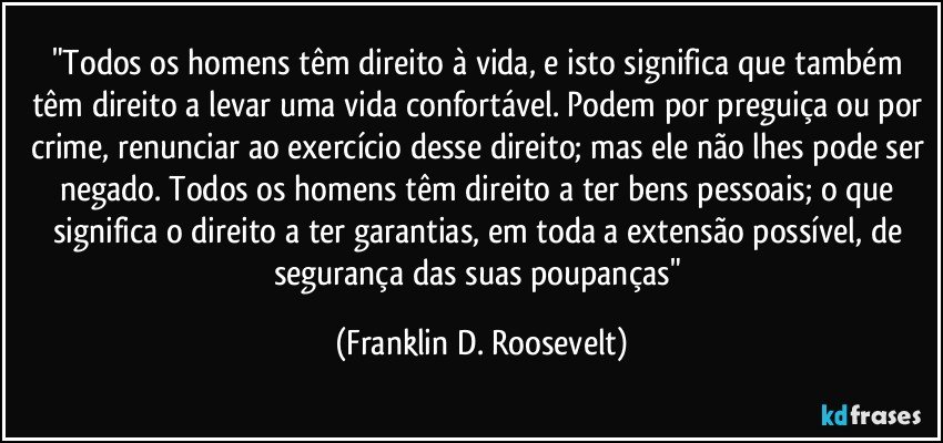 "Todos os homens têm direito à vida, e isto significa que também têm direito a levar uma vida confortável. Podem por preguiça ou por crime, renunciar ao exercício desse direito; mas ele não lhes pode ser negado. Todos os homens têm direito a ter bens pessoais; o que significa o direito a ter garantias, em toda a extensão possível, de segurança das suas poupanças" (Franklin D. Roosevelt)