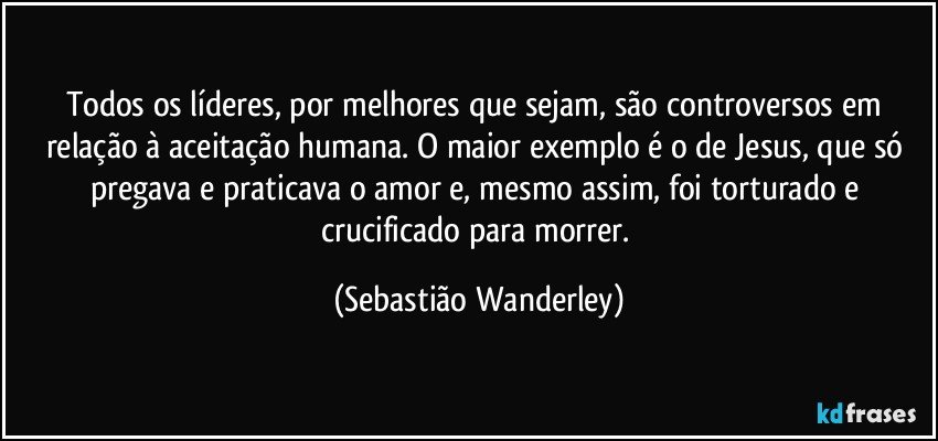 Todos os líderes, por melhores que sejam, são controversos em relação à aceitação humana. O maior exemplo é o de Jesus, que só pregava e praticava o amor e, mesmo assim, foi torturado e crucificado para morrer. (Sebastião Wanderley)