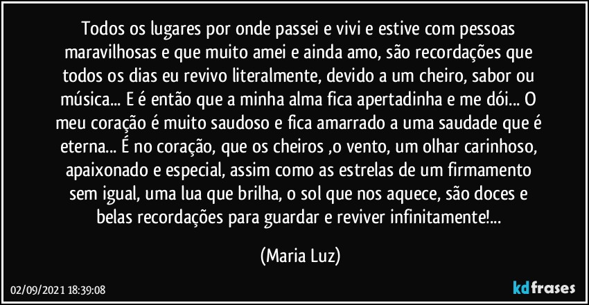 Todos os lugares por onde passei e vivi e estive com pessoas maravilhosas e que muito amei e ainda amo, são recordações que todos os dias eu revivo literalmente, devido a um cheiro, sabor ou música... E é então que a minha alma fica apertadinha e me dói... O meu coração é muito saudoso e fica amarrado a uma saudade que é eterna... É no coração, que os cheiros ,o vento, um olhar carinhoso, apaixonado e especial, assim como as estrelas de um firmamento sem igual, uma lua que brilha, o sol que nos aquece, são doces e belas recordações para guardar e reviver infinitamente!... (Maria Luz)