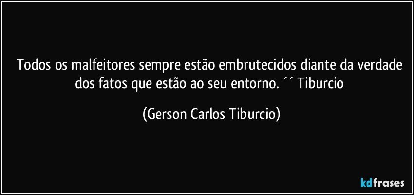 Todos os malfeitores sempre estão embrutecidos diante da verdade dos fatos que estão ao seu entorno. ´´ Tiburcio (Gerson Carlos Tiburcio)