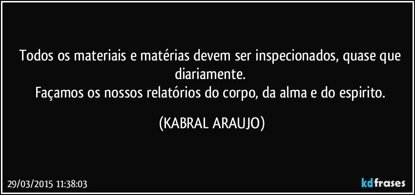 Todos os materiais e matérias devem ser inspecionados, quase que diariamente. 
Façamos os nossos relatórios do corpo, da alma e do espirito. (KABRAL ARAUJO)