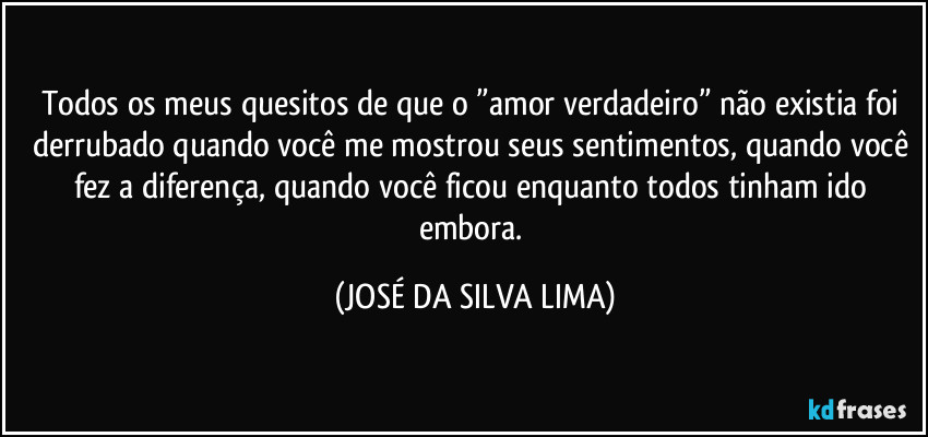 Todos os meus quesitos de que o ”amor verdadeiro” não existia foi derrubado quando você me mostrou seus sentimentos, quando você fez a diferença, quando você ficou enquanto todos tinham ido embora. (JOSÉ DA SILVA LIMA)