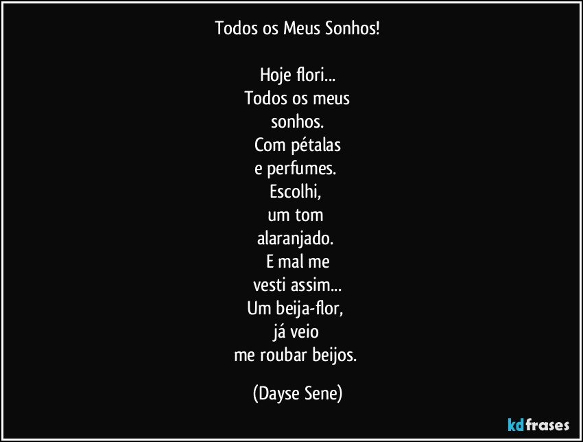 Todos os Meus Sonhos!

Hoje flori...
Todos os meus
sonhos.
Com pétalas
e perfumes. 
Escolhi, 
um tom 
alaranjado. 
E mal me
vesti assim...
Um beija-flor, 
já veio
me roubar beijos. (Dayse Sene)