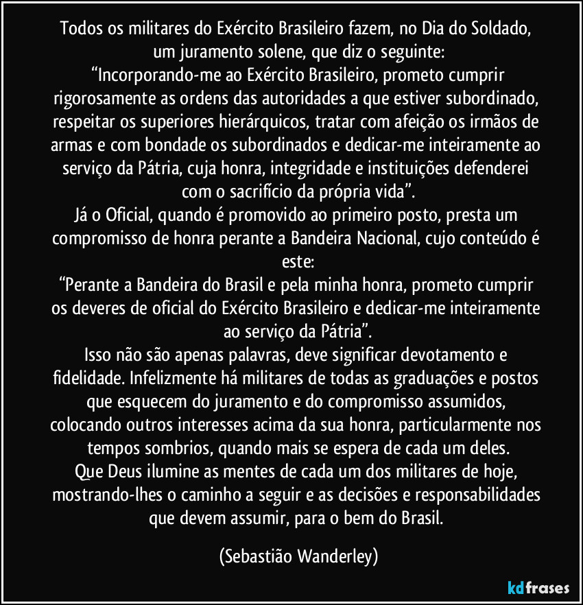Todos os militares do Exército Brasileiro fazem, no Dia do Soldado, um juramento solene, que diz o seguinte:
“Incorporando-me ao Exército Brasileiro, prometo cumprir rigorosamente as ordens das autoridades a que estiver subordinado, respeitar os superiores hierárquicos, tratar com afeição os irmãos de armas e com bondade os subordinados e dedicar-me inteiramente ao serviço da Pátria, cuja honra, integridade e instituições defenderei com o sacrifício da própria vida”.
Já o Oficial, quando é promovido ao primeiro posto, presta um compromisso de honra perante a Bandeira Nacional, cujo conteúdo é este:
“Perante a Bandeira do Brasil e pela minha honra, prometo cumprir os deveres de oficial do Exército Brasileiro e dedicar-me inteiramente ao serviço da Pátria”.
Isso não são apenas palavras, deve significar devotamento e fidelidade. Infelizmente há militares de todas as graduações e postos que esquecem do juramento e do compromisso assumidos, colocando outros interesses acima da sua honra, particularmente nos tempos sombrios, quando mais se espera de cada um deles.
Que Deus ilumine as mentes de cada um dos militares de hoje, mostrando-lhes o caminho a seguir e as decisões e responsabilidades que devem assumir, para o bem do Brasil. (Sebastião Wanderley)