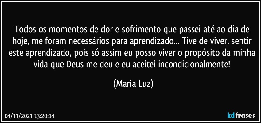 Todos os momentos de dor e sofrimento que passei até ao dia de hoje, me foram necessários para aprendizado... Tive de viver, sentir este aprendizado, pois só assim eu posso viver o propósito da minha vida que Deus me deu e eu aceitei incondicionalmente! (Maria Luz)