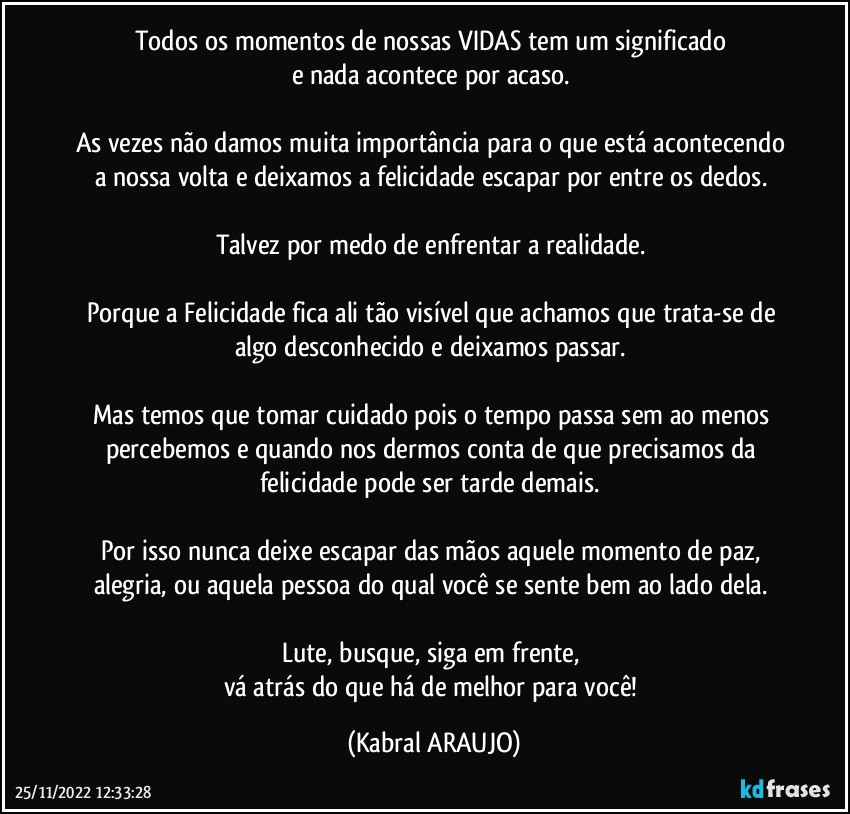 Todos os momentos de nossas VIDAS tem um significado 
e nada acontece por acaso. 

As vezes não damos muita importância para o que está acontecendo a nossa volta e deixamos a felicidade escapar por entre os dedos. 

Talvez por medo de enfrentar a realidade. 

Porque a Felicidade fica ali tão visível que achamos que trata-se de algo desconhecido e deixamos passar. 

Mas temos que tomar cuidado pois o tempo passa sem ao menos percebemos e quando nos dermos conta de que precisamos da felicidade pode ser tarde demais. 

Por isso nunca deixe escapar das mãos aquele momento de paz, alegria, ou aquela pessoa do qual você se sente bem ao lado dela. 

Lute, busque, siga em frente, 
vá atrás do que há de melhor para você! (KABRAL ARAUJO)