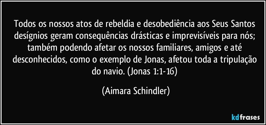 Todos os nossos atos de rebeldia e desobediência aos Seus Santos desígnios geram consequências drásticas e imprevisíveis para nós; também podendo afetar os nossos familiares, amigos e até desconhecidos, como o exemplo de Jonas, afetou toda a tripulação do navio. (Jonas 1:1-16) (Aimara Schindler)