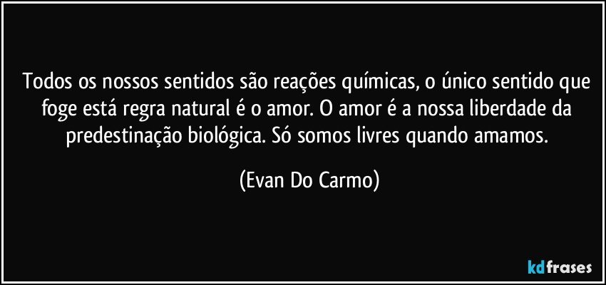 Todos os nossos sentidos são reações químicas, o único sentido que foge está regra natural é o amor. O amor é a nossa liberdade da predestinação biológica. Só somos livres quando amamos. (Evan Do Carmo)