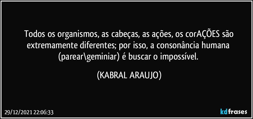 Todos os organismos, as cabeças, as ações, os corAÇÕES são
extremamente diferentes; por isso, a consonância humana (parear\geminiar) é buscar o impossível. (KABRAL ARAUJO)