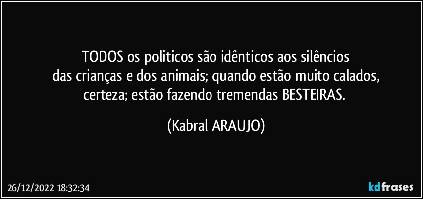 TODOS os politicos são idênticos aos silêncios
das crianças e dos animais; quando estão muito calados,
certeza; estão fazendo tremendas BESTEIRAS. (KABRAL ARAUJO)