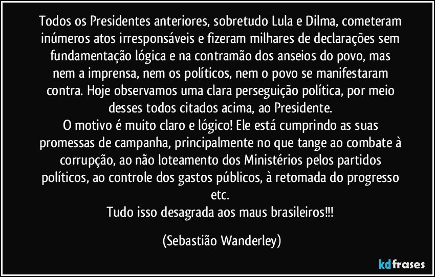 Todos os Presidentes anteriores, sobretudo Lula e Dilma, cometeram inúmeros atos irresponsáveis e fizeram milhares de declarações sem fundamentação lógica e na contramão dos anseios do povo, mas nem a imprensa, nem os políticos, nem o povo se manifestaram contra. Hoje observamos uma clara perseguição política, por meio desses todos citados acima, ao Presidente. 
O motivo é muito claro e lógico! Ele está cumprindo as suas promessas de campanha, principalmente no que tange ao combate à corrupção, ao não loteamento dos Ministérios pelos partidos políticos, ao controle dos gastos públicos, à retomada do progresso etc. 
Tudo isso desagrada aos maus brasileiros!!! (Sebastião Wanderley)