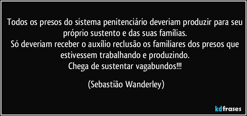 Todos os presos do sistema penitenciário deveriam produzir para seu próprio sustento e das suas famílias. 
Só deveriam receber o auxílio reclusão os familiares dos presos que estivessem trabalhando e produzindo. 
Chega de sustentar vagabundos!!! (Sebastião Wanderley)